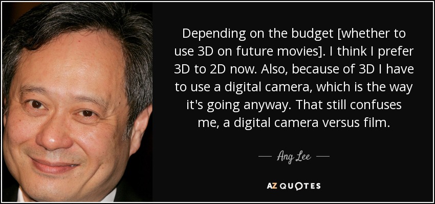 Depending on the budget [whether to use 3D on future movies]. I think I prefer 3D to 2D now. Also, because of 3D I have to use a digital camera, which is the way it's going anyway. That still confuses me, a digital camera versus film. - Ang Lee