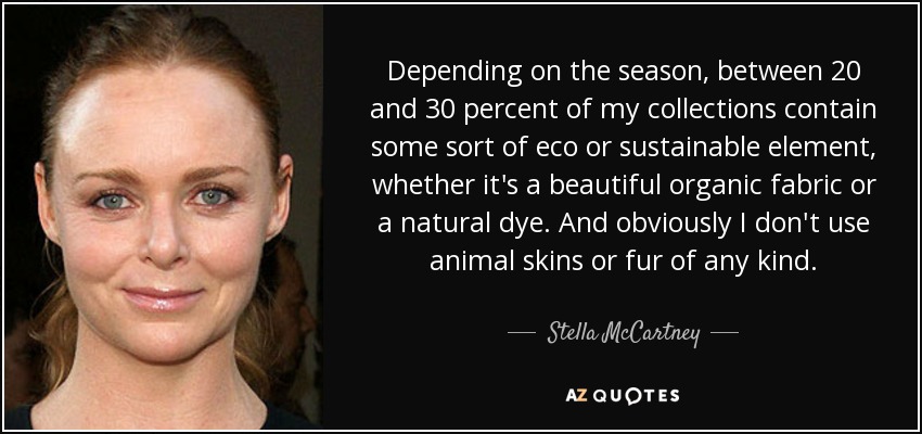 Depending on the season, between 20 and 30 percent of my collections contain some sort of eco or sustainable element, whether it's a beautiful organic fabric or a natural dye. And obviously I don't use animal skins or fur of any kind. - Stella McCartney