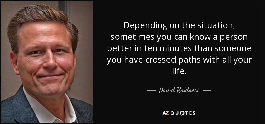 Depending on the situation, sometimes you can know a person better in ten minutes than someone you have crossed paths with all your life. - David Baldacci