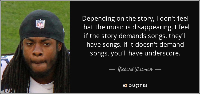 Depending on the story, I don't feel that the music is disappearing. I feel if the story demands songs, they'll have songs. If it doesn't demand songs, you'll have underscore. - Richard Sherman