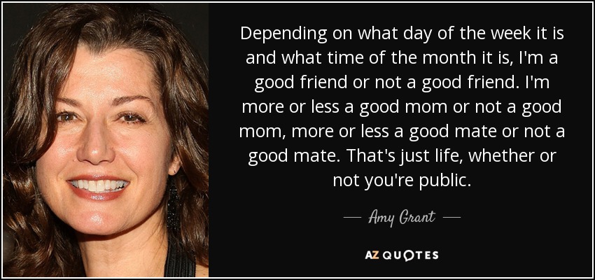 Depending on what day of the week it is and what time of the month it is, I'm a good friend or not a good friend. I'm more or less a good mom or not a good mom, more or less a good mate or not a good mate. That's just life, whether or not you're public. - Amy Grant