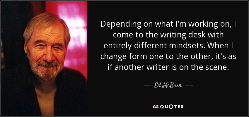 Depending on what I'm working on, I come to the writing desk with entirely different mindsets. When I change form one to the other, it's as if another writer is on the scene. - Ed McBain