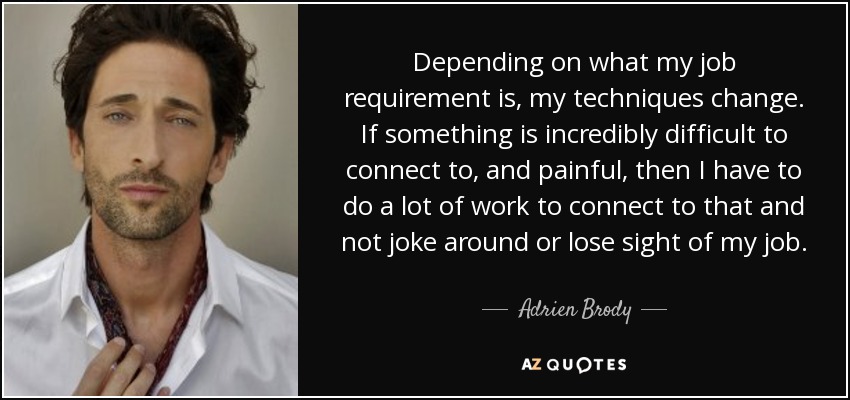Depending on what my job requirement is, my techniques change. If something is incredibly difficult to connect to, and painful, then I have to do a lot of work to connect to that and not joke around or lose sight of my job. - Adrien Brody