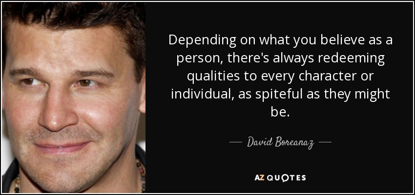 Depending on what you believe as a person, there's always redeeming qualities to every character or individual, as spiteful as they might be. - David Boreanaz