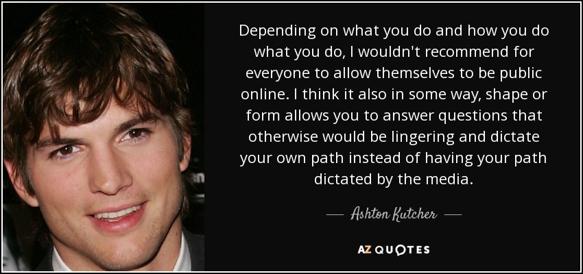 Depending on what you do and how you do what you do, I wouldn't recommend for everyone to allow themselves to be public online. I think it also in some way, shape or form allows you to answer questions that otherwise would be lingering and dictate your own path instead of having your path dictated by the media. - Ashton Kutcher