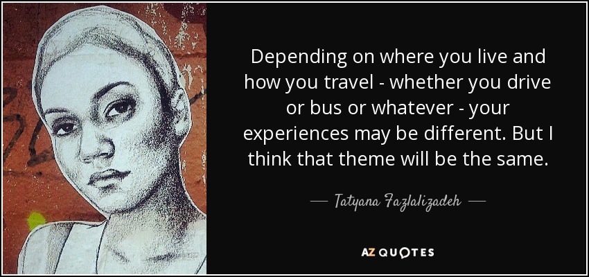 Depending on where you live and how you travel - whether you drive or bus or whatever - your experiences may be different. But I think that theme will be the same. - Tatyana Fazlalizadeh
