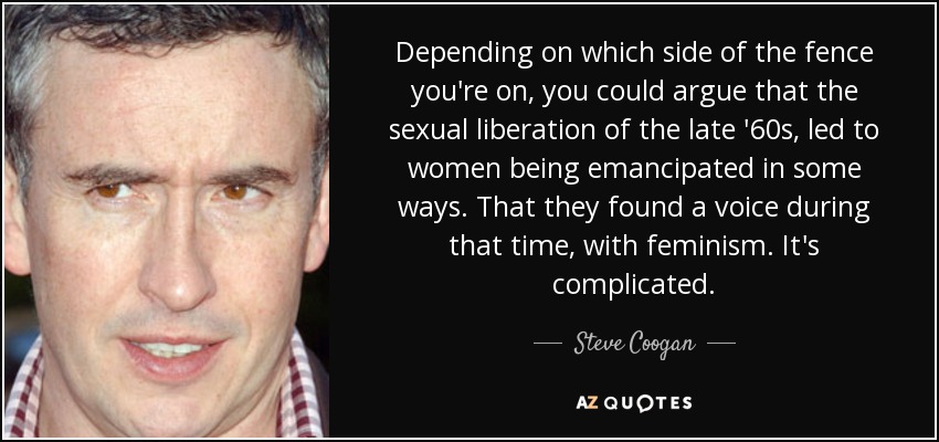 Depending on which side of the fence you're on, you could argue that the sexual liberation of the late '60s, led to women being emancipated in some ways. That they found a voice during that time, with feminism. It's complicated. - Steve Coogan