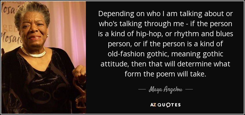 Depending on who I am talking about or who's talking through me - if the person is a kind of hip-hop, or rhythm and blues person, or if the person is a kind of old-fashion gothic, meaning gothic attitude, then that will determine what form the poem will take. - Maya Angelou