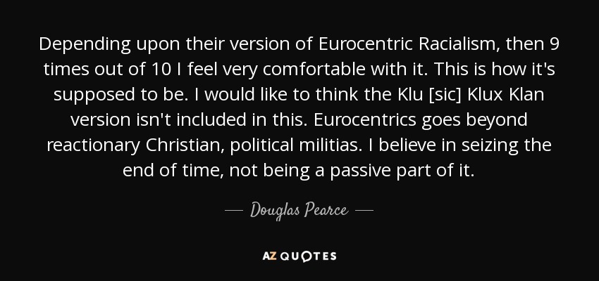 Depending upon their version of Eurocentric Racialism, then 9 times out of 10 I feel very comfortable with it. This is how it's supposed to be. I would like to think the Klu [sic] Klux Klan version isn't included in this. Eurocentrics goes beyond reactionary Christian, political militias. I believe in seizing the end of time, not being a passive part of it. - Douglas Pearce