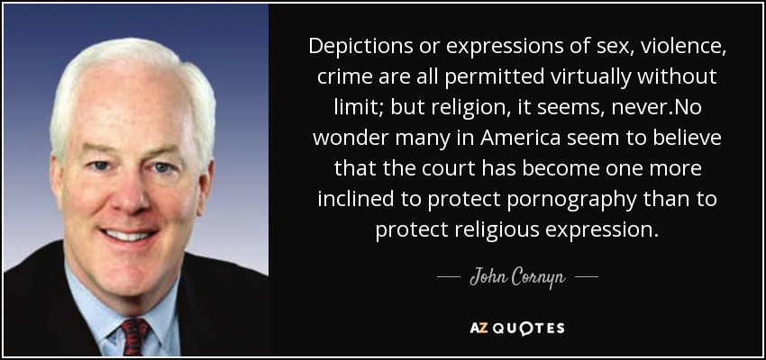 Depictions or expressions of sex, violence, crime are all permitted virtually without limit; but religion, it seems, never.No wonder many in America seem to believe that the court has become one more inclined to protect pornography than to protect religious expression. - John Cornyn