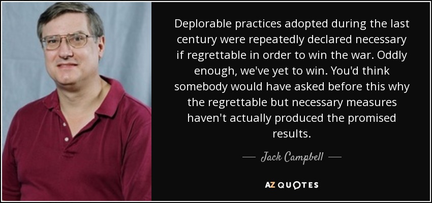 Deplorable practices adopted during the last century were repeatedly declared necessary if regrettable in order to win the war. Oddly enough, we've yet to win. You'd think somebody would have asked before this why the regrettable but necessary measures haven't actually produced the promised results. - Jack Campbell