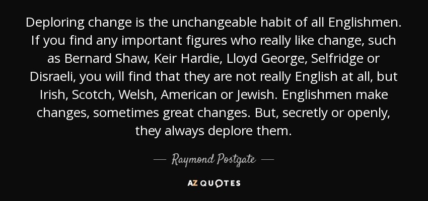 Deploring change is the unchangeable habit of all Englishmen. If you find any important figures who really like change, such as Bernard Shaw, Keir Hardie, Lloyd George, Selfridge or Disraeli, you will find that they are not really English at all, but Irish, Scotch, Welsh, American or Jewish. Englishmen make changes, sometimes great changes. But, secretly or openly, they always deplore them. - Raymond Postgate