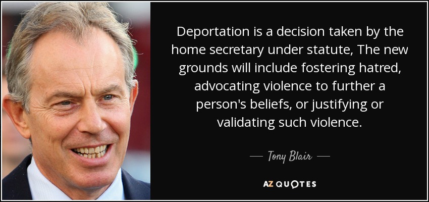 Deportation is a decision taken by the home secretary under statute, The new grounds will include fostering hatred, advocating violence to further a person's beliefs, or justifying or validating such violence. - Tony Blair
