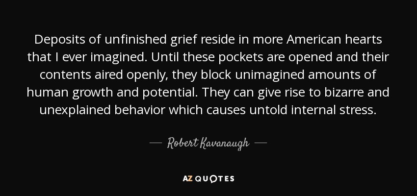 Deposits of unfinished grief reside in more American hearts that I ever imagined. Until these pockets are opened and their contents aired openly, they block unimagined amounts of human growth and potential. They can give rise to bizarre and unexplained behavior which causes untold internal stress. - Robert Kavanaugh
