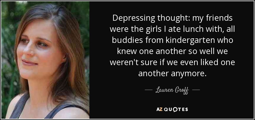 Depressing thought: my friends were the girls I ate lunch with, all buddies from kindergarten who knew one another so well we weren't sure if we even liked one another anymore. - Lauren Groff