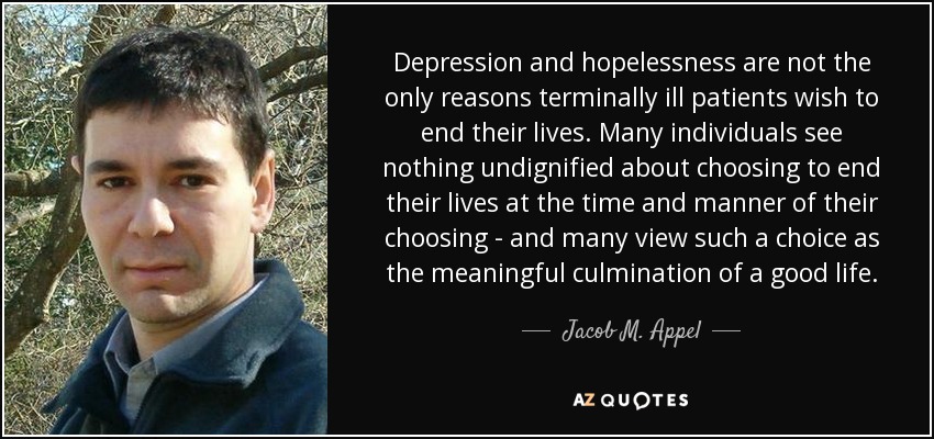 Depression and hopelessness are not the only reasons terminally ill patients wish to end their lives. Many individuals see nothing undignified about choosing to end their lives at the time and manner of their choosing - and many view such a choice as the meaningful culmination of a good life. - Jacob M. Appel
