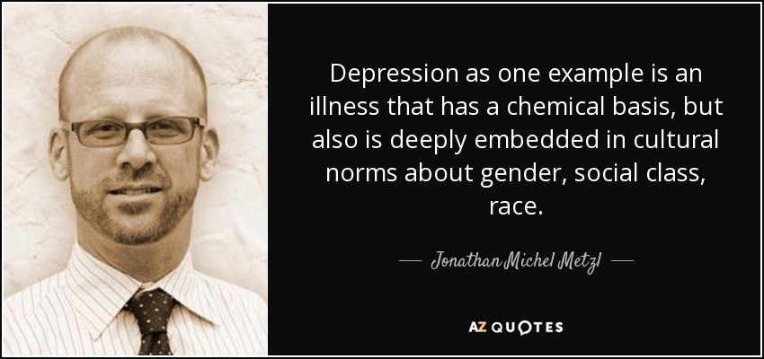 Depression as one example is an illness that has a chemical basis, but also is deeply embedded in cultural norms about gender, social class, race. - Jonathan Michel Metzl