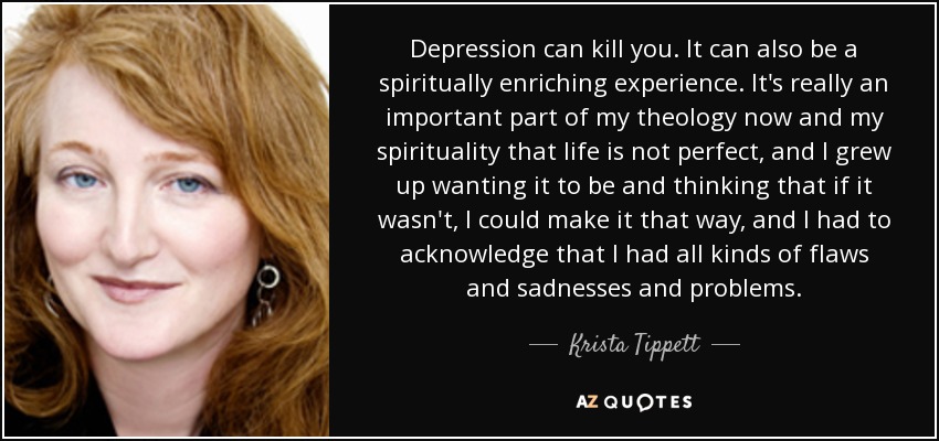 Depression can kill you. It can also be a spiritually enriching experience. It's really an important part of my theology now and my spirituality that life is not perfect, and I grew up wanting it to be and thinking that if it wasn't, I could make it that way, and I had to acknowledge that I had all kinds of flaws and sadnesses and problems. - Krista Tippett