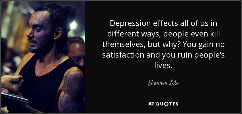 Depression effects all of us in different ways, people even kill themselves, but why? You gain no satisfaction and you ruin people's lives. - Shannon Leto