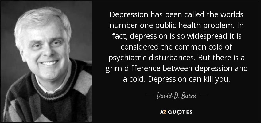 Depression has been called the worlds number one public health problem. In fact, depression is so widespread it is considered the common cold of psychiatric disturbances. But there is a grim difference between depression and a cold. Depression can kill you. - David D. Burns