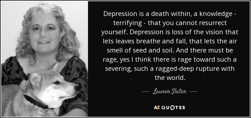 Depression is a death within, a knowledge - terrifying - that you cannot resurrect yourself. Depression is loss of the vision that lets leaves breathe and fall, that lets the air smell of seed and soil. And there must be rage, yes I think there is rage toward such a severing, such a ragged-deep rupture with the world. - Lauren Slater