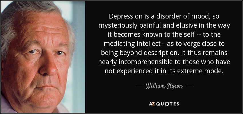Depression is a disorder of mood, so mysteriously painful and elusive in the way it becomes known to the self -- to the mediating intellect-- as to verge close to being beyond description. It thus remains nearly incomprehensible to those who have not experienced it in its extreme mode. - William Styron