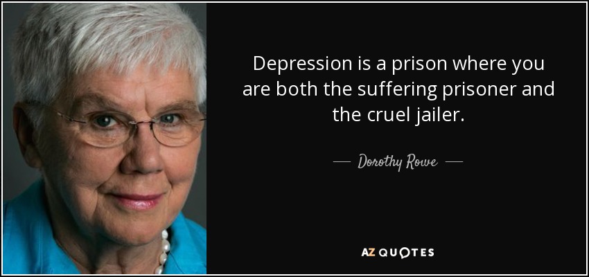 Depression is a prison where you are both the suffering prisoner and the cruel jailer. - Dorothy Rowe