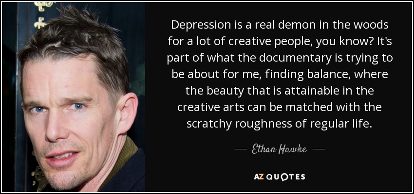 Depression is a real demon in the woods for a lot of creative people, you know? It's part of what the documentary is trying to be about for me, finding balance, where the beauty that is attainable in the creative arts can be matched with the scratchy roughness of regular life. - Ethan Hawke