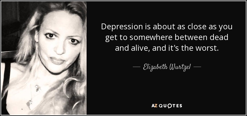 Depression is about as close as you get to somewhere between dead and alive, and it's the worst. - Elizabeth Wurtzel