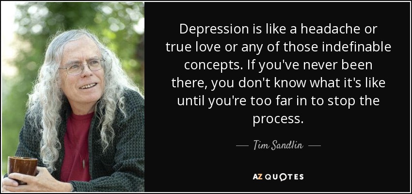 Depression is like a headache or true love or any of those indefinable concepts. If you've never been there, you don't know what it's like until you're too far in to stop the process. - Tim Sandlin