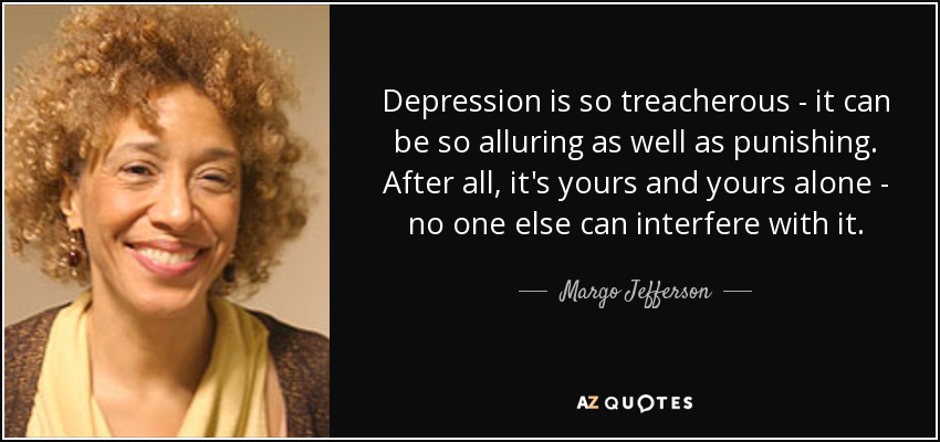 Depression is so treacherous - it can be so alluring as well as punishing. After all, it's yours and yours alone - no one else can interfere with it. - Margo Jefferson
