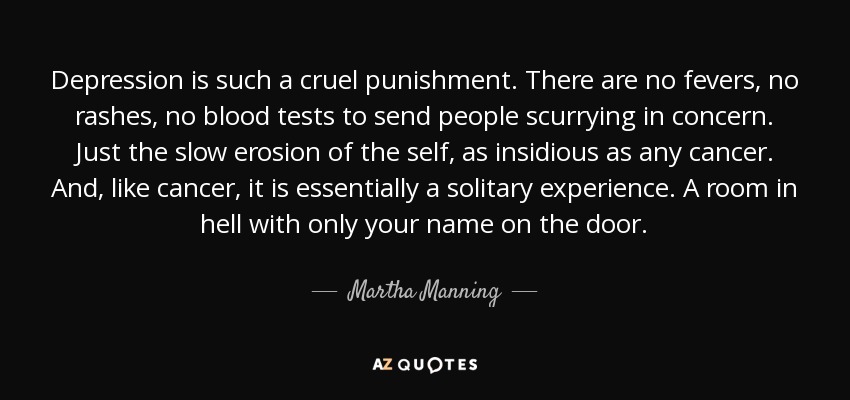 Depression is such a cruel punishment. There are no fevers, no rashes, no blood tests to send people scurrying in concern. Just the slow erosion of the self, as insidious as any cancer. And, like cancer, it is essentially a solitary experience. A room in hell with only your name on the door. - Martha Manning