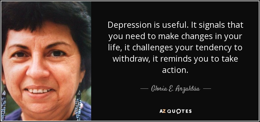 Depression is useful. It signals that you need to make changes in your life, it challenges your tendency to withdraw, it reminds you to take action. - Gloria E. Anzaldúa