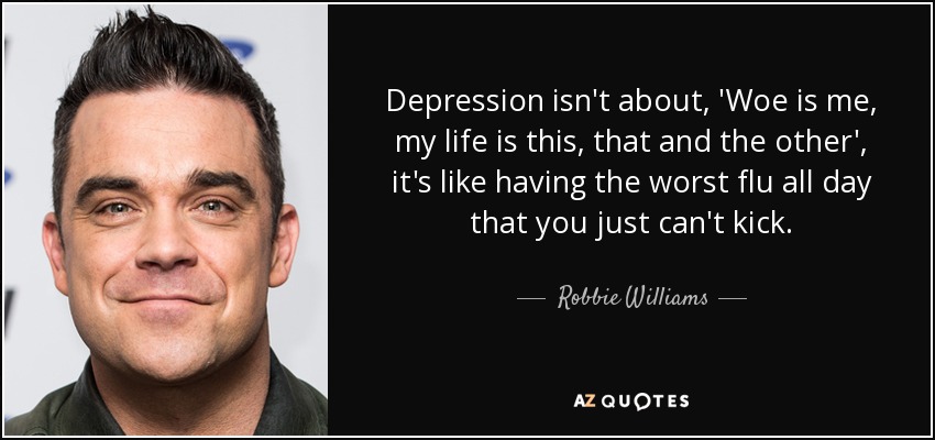 Depression isn't about, 'Woe is me, my life is this, that and the other', it's like having the worst flu all day that you just can't kick. - Robbie Williams