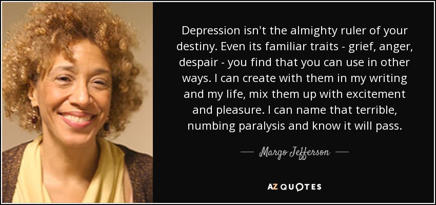 Depression isn't the almighty ruler of your destiny. Even its familiar traits - grief, anger, despair - you find that you can use in other ways. I can create with them in my writing and my life, mix them up with excitement and pleasure. I can name that terrible, numbing paralysis and know it will pass. - Margo Jefferson