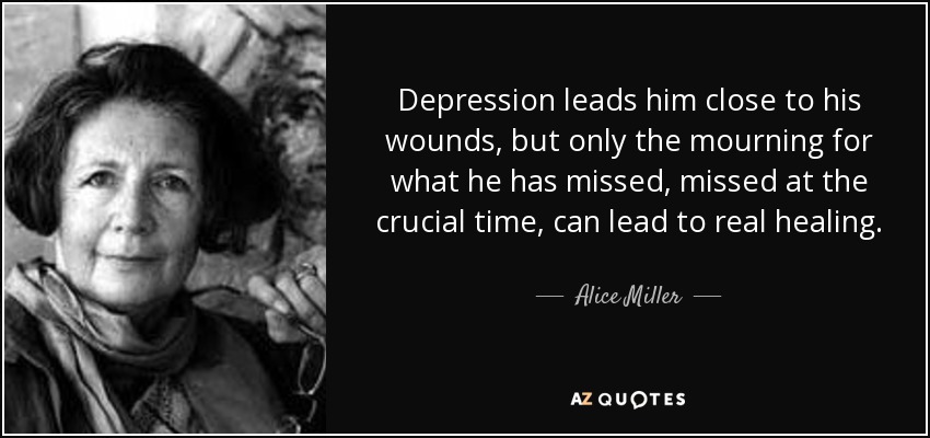 Depression leads him close to his wounds, but only the mourning for what he has missed, missed at the crucial time, can lead to real healing. - Alice Miller
