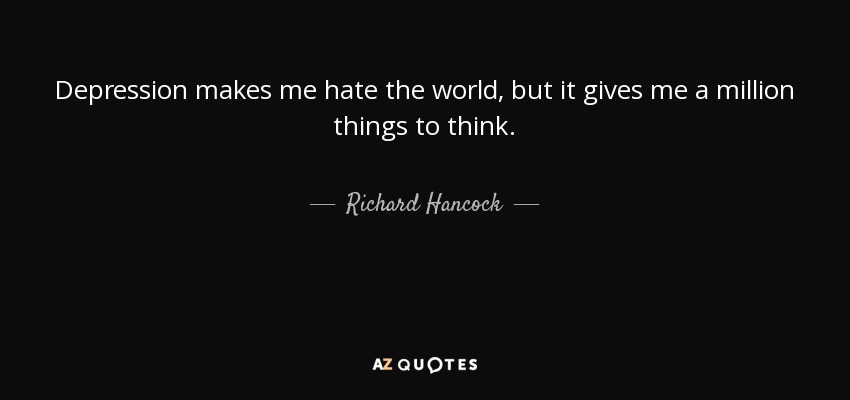 Depression makes me hate the world, but it gives me a million things to think. - Richard Hancock