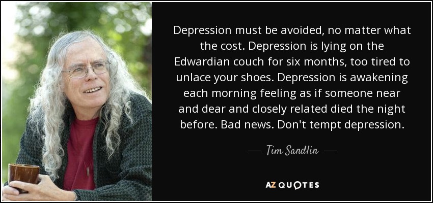 Depression must be avoided, no matter what the cost. Depression is lying on the Edwardian couch for six months, too tired to unlace your shoes. Depression is awakening each morning feeling as if someone near and dear and closely related died the night before. Bad news. Don't tempt depression. - Tim Sandlin