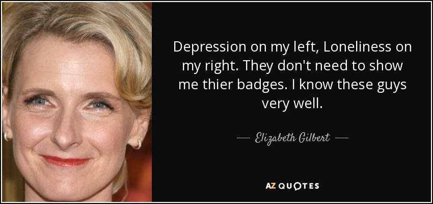 Depression on my left, Loneliness on my right. They don't need to show me thier badges. I know these guys very well. - Elizabeth Gilbert