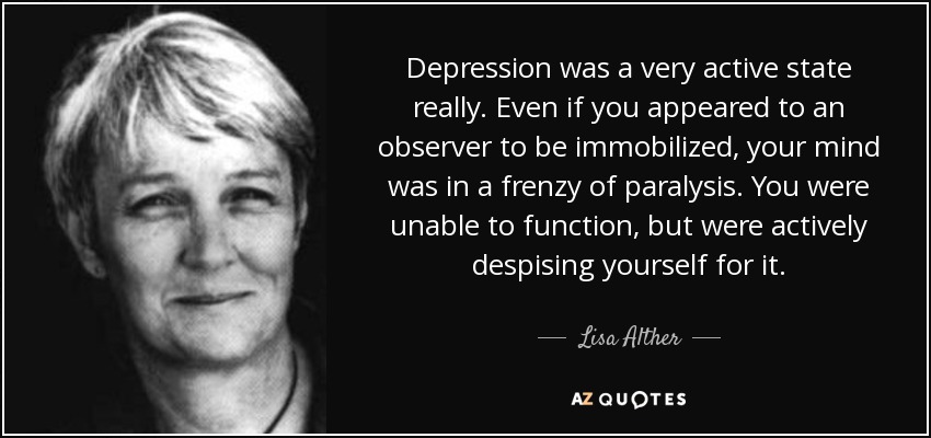 Depression was a very active state really. Even if you appeared to an observer to be immobilized, your mind was in a frenzy of paralysis. You were unable to function, but were actively despising yourself for it. - Lisa Alther