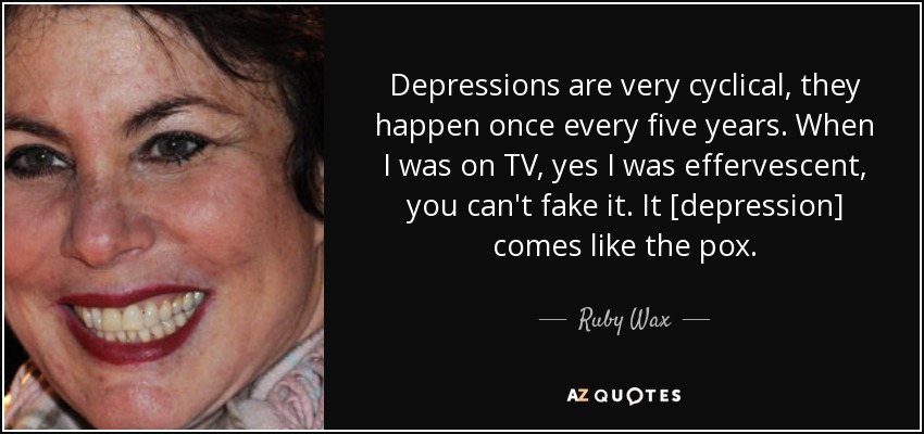 Depressions are very cyclical, they happen once every five years. When I was on TV, yes I was effervescent, you can't fake it. It [depression] comes like the pox. - Ruby Wax