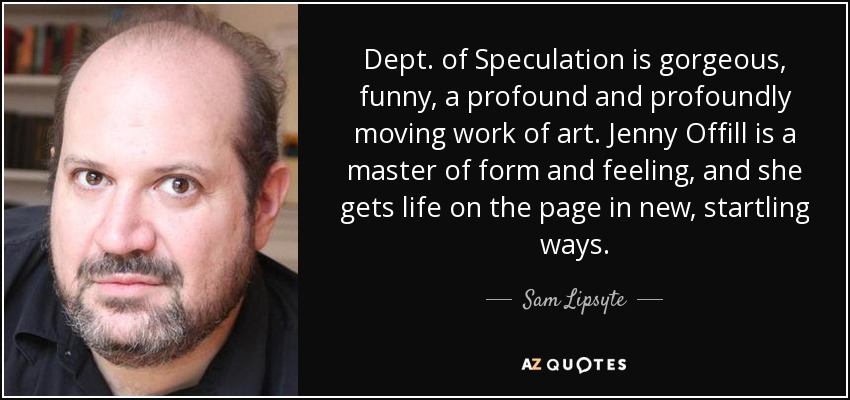 Dept. of Speculation is gorgeous, funny, a profound and profoundly moving work of art. Jenny Offill is a master of form and feeling, and she gets life on the page in new, startling ways. - Sam Lipsyte