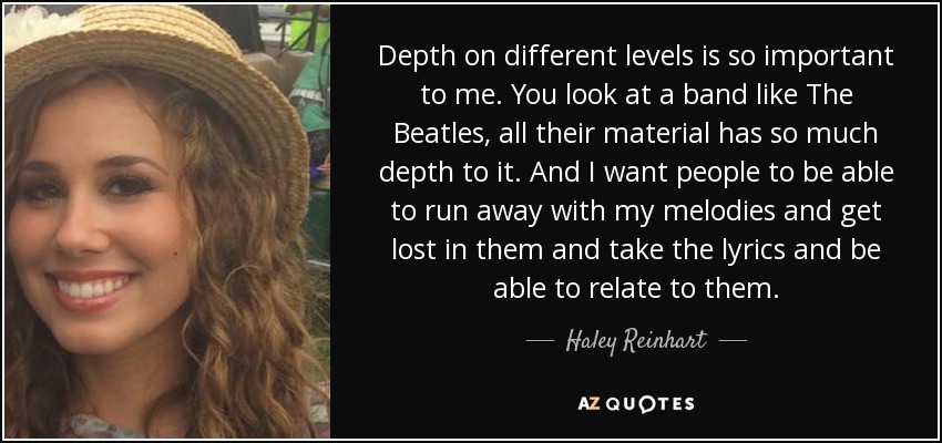 Depth on different levels is so important to me. You look at a band like The Beatles, all their material has so much depth to it. And I want people to be able to run away with my melodies and get lost in them and take the lyrics and be able to relate to them. - Haley Reinhart