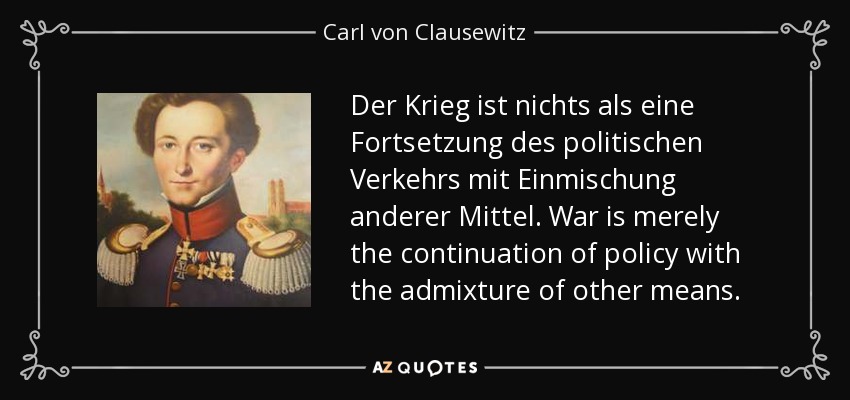 Der Krieg ist nichts als eine Fortsetzung des politischen Verkehrs mit Einmischung anderer Mittel. War is merely the continuation of policy with the admixture of other means. - Carl von Clausewitz