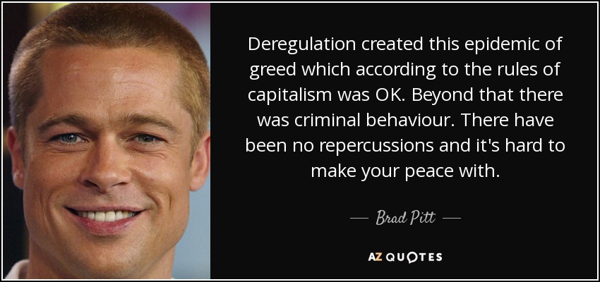 Deregulation created this epidemic of greed which according to the rules of capitalism was OK. Beyond that there was criminal behaviour. There have been no repercussions and it's hard to make your peace with. - Brad Pitt