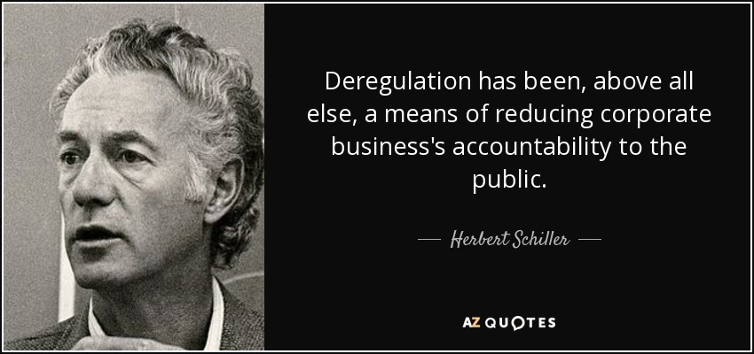 Deregulation has been, above all else, a means of reducing corporate business's accountability to the public. - Herbert Schiller