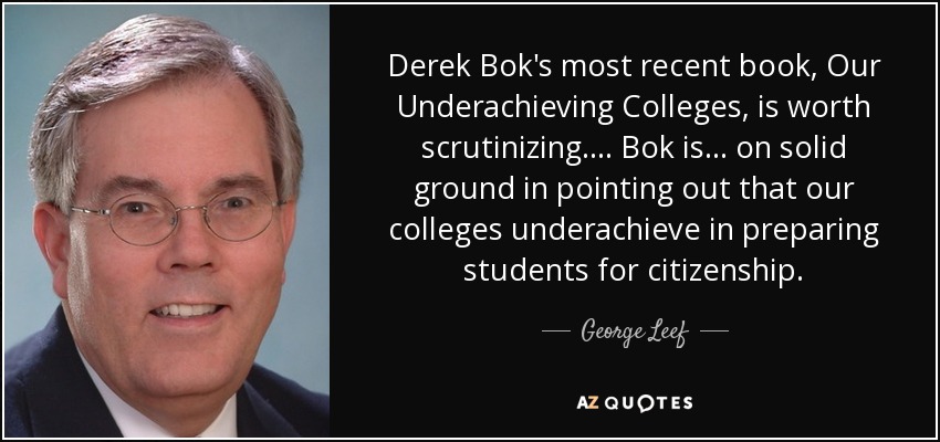 Derek Bok's most recent book, Our Underachieving Colleges, is worth scrutinizing. . . . Bok is . . . on solid ground in pointing out that our colleges underachieve in preparing students for citizenship. - George Leef