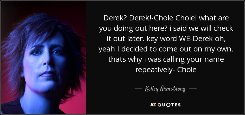 Derek? Derek!-Chole Chole! what are you doing out here? i said we will check it out later. key word WE-Derek oh, yeah I decided to come out on my own. thats why i was calling your name repeatively- Chole - Kelley Armstrong