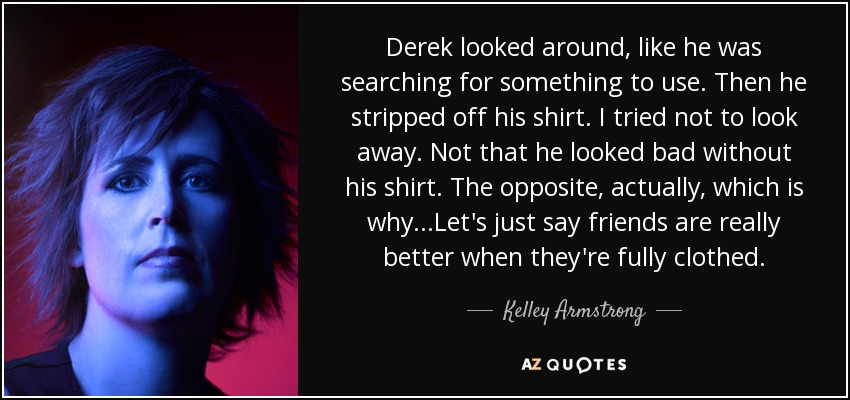 Derek looked around, like he was searching for something to use. Then he stripped off his shirt. I tried not to look away. Not that he looked bad without his shirt. The opposite, actually, which is why...Let's just say friends are really better when they're fully clothed. - Kelley Armstrong