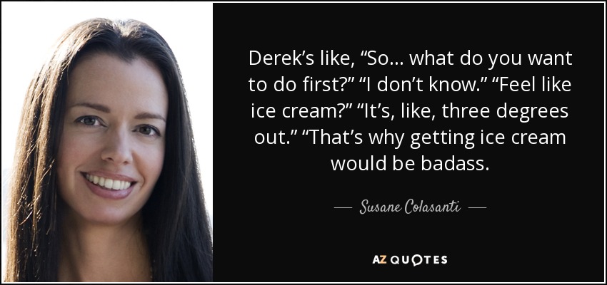 Derek’s like, “So . . . what do you want to do first?” “I don’t know.” “Feel like ice cream?” “It’s, like, three degrees out.” “That’s why getting ice cream would be badass. - Susane Colasanti